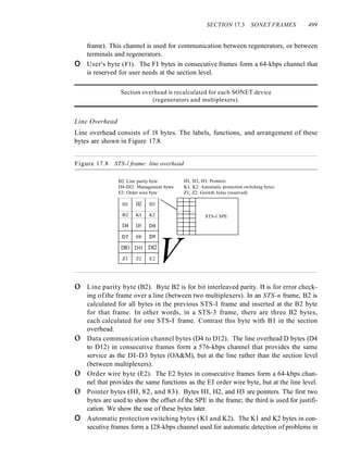 SECTION 17.3 SONET FRAMES 499
frame). This channel is used for communication between regenerators, or between
terminals and regenerators.
o User's byte (Fl). The FI bytes in consecutive frames form a 64-kbps channel that
is reserved for user needs at the section level.
Section overhead is recalculated for each SONET device
(regenerators and multiplexers).
Line Overhead
Line overhead consists of 18 bytes. The labels, functions, and arrangement of these
bytes are shown in Figure 17.8.
Figure 17.8 STS-l frame: line overhead
B2: Line parity byte
D4-DI2: Management bytes
E2: Order wire byte
HI, H2, H3: Pointers
Kl, K2: Automatic protection switching bytes
Zl, Z2: Growth bytes (reserved)
~
HI HZ H3
B2 KI K2 STS-I SPE
D4 D5 D6
D9
D7 08
V
DIO Dll DI2
Zl Z2 E2
o Line parity byte (B2). Byte B2 is for bit interleaved parity. It is for error check-
ing of the frame over a line (between two multiplexers). In an STS-n frame, B2 is
calculated for all bytes in the previous STS-I frame and inserted at the B2 byte
for that frame. In other words, in a STS-3 frame, there are three B2 bytes,
each calculated for one STS-I frame. Contrast this byte with BI in the section
overhead.
o Data communication channel bytes (D4 to D12). The line overhead D bytes (D4
to D12) in consecutive frames form a 576-kbps channel that provides the same
service as the DI-D3 bytes (OA&M), but at the line rather than the section level
(between multiplexers).
o Order wire byte (E2). The E2 bytes in consecutive frames form a 64-kbps chan-
nel that provides the same functions as the EI order wire byte, but at the line level.
o Pointer bytes (HI, 82, and 83). Bytes HI, H2, and H3 are pointers. The first two
bytes are used to show the offset of the SPE in the frame; the third is used for justifi-
cation. We show the use of these bytes later.
o Automatic protection switching bytes (Kl and K2). The KI and K2 bytes in con-
secutive frames form a I28-kbps channel used for automatic detection of problems in
 