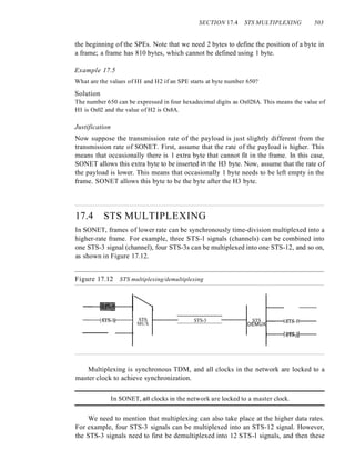 SECTION 17.4 STS MULTIPLEXING 503
the beginning of the SPEs. Note that we need 2 bytes to define the position of a byte in
a frame; a frame has 810 bytes, which cannot be defined using 1 byte.
Example 17.5
What are the values of HI and H2 if an SPE starts at byte number 650?
Solution
The number 650 can be expressed in four hexadecimal digits as Ox028A. This means the value of
HI is Ox02 and the value of H2 is Ox8A.
Justification
Now suppose the transmission rate of the payload is just slightly different from the
transmission rate of SONET. First, assume that the rate of the payload is higher. This
means that occasionally there is 1 extra byte that cannot fit in the frame. In this case,
SONET allows this extra byte to be inserted in the H3 byte. Now, assume that the rate of
the payload is lower. This means that occasionally 1 byte needs to be left empty in the
frame. SONET allows this byte to be the byte after the H3 byte.
17.4 STS MULTIPLEXING
In SONET, frames of lower rate can be synchronously time-division multiplexed into a
higher-rate frame. For example, three STS-l signals (channels) can be combined into
one STS-3 signal (channel), four STS-3s can be multiplexed into one STS-12, and so on,
as shown in Figure 17.12.
Figure 17.12 STS multiplexing/demultiplexing
----+s;rs.:Jc+----1 STS
MUX
STS-3 STS t----t&TS.l1---
DEMUX
Multiplexing is synchronous TDM, and all clocks in the network are locked to a
master clock to achieve synchronization.
In SONET, all clocks in the network are locked to a master clock.
We need to mention that multiplexing can also take place at the higher data rates.
For example, four STS-3 signals can be multiplexed into an STS-12 signal. However,
the STS-3 signals need to first be demultiplexed into 12 STS-l signals, and then these
 