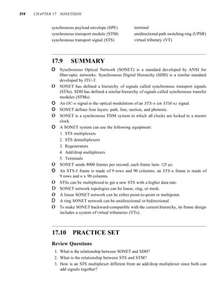514 CHAPTER 17 SONETISDH
synchronous payload envelope (SPE)
synchronous transport module (STM)
synchronous transport signal (STS)
terminal
unidirectional path switching ring (UPSR)
virtual tributary (VT)
17.9 SUMMARY
o Synchronous Optical Network (SONET) is a standard developed by ANSI for
fiber-optic networks: Synchronous Digital Hierarchy (SDH) is a similar standard
developed by ITU-T.
o SONET has defined a hierarchy of signals called synchronous transport signals
(STSs). SDH has defined a similar hierarchy of signals called synchronous transfer
modules (STMs).
o An OC-n signal is the optical modulation of an STS-n (or STM-n) signal.
o SONET defines four layers: path, line, section, and photonic.
o SONET is a synchronous TDM system in which all clocks are locked to a master
clock.
o A SONET system can use the following equipment:
1. STS multiplexers
2. STS demultiplexers
3. Regenerators
4. Add/drop multiplexers
5. Terminals
o SONET sends 8000 frames per second; each frame lasts 125 IlS.
o An STS-I frame is made of 9 rows and 90 columns; an STS-n frame is made of
9 rows and n x 90 columns.
o STSs can be multiplexed to get a new STS with a higher data rate.
D SONET network topologies can be linear, ring, or mesh.
o A linear SONET network can be either point-to-point or multipoint.
D A ring SONET network can be unidirectional or bidirectional.
o To make SONET backward-compatible with the current hierarchy, its frame design
includes a system of virtual tributaries (VTs).
17.10 PRACTICE SET
Review Questions
I. What is the relationship between SONET and SDH?
2. What is the relationship between STS and STM?
3. How is an STS multiplexer different from an add/drop multiplexer since both can
add signals together?
 