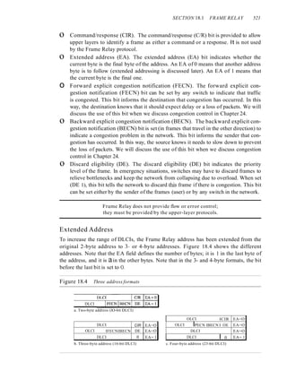 SECTION 18.1 FRAME RELAY 521
o Command/response (CIR). The command/response (C/R) bit is provided to allow
upper layers to identify a frame as either a command or a response. It is not used
by the Frame Relay protocol.
o Extended address (EA). The extended address (EA) bit indicates whether the
current byte is the final byte of the address. An EA of 0 means that another address
byte is to follow (extended addressing is discussed later). An EA of 1 means that
the current byte is the final one.
o Forward explicit congestion notification (FECN). The forward explicit con-
gestion notification (FECN) bit can be set by any switch to indicate that traffic
is congested. This bit informs the destination that congestion has occurred. In this
way, the destination knows that it should expect delay or a loss of packets. We will
discuss the use of this bit when we discuss congestion control in Chapter 24.
o Backward explicit congestion notification (BECN). The backward explicit con-
gestion notification (BECN) bit is set (in frames that travel in the other direction) to
indicate a congestion problem in the network. This bit informs the sender that con-
gestion has occurred. In this way, the source knows it needs to slow down to prevent
the loss of packets. We will discuss the use of this bit when we discuss congestion
control in Chapter 24.
o Discard eligibility (DE). The discard eligibility (DE) bit indicates the priority
level of the frame. In emergency situations, switches may have to discard frames to
relieve bottlenecks and keep the network from collapsing due to overload. When set
(DE 1), this bit tells the network to discard this frame if there is congestion. This bit
can be set either by the sender of the frames (user) or by any switch in the network.
Frame Relay does not provide flow or error control;
they must be provided by the upper-layer protocols.
Extended Address
To increase the range of DLCIs, the Frame Relay address has been extended from the
original 2-byte address to 3- or 4-byte addresses. Figure 18.4 shows the different
addresses. Note that the EA field defines the number of bytes; it is 1 in the last byte of
the address, and it is ain the other bytes. Note that in the 3- and 4-byte formats, the bit
before the last bit is set to O.
Figure 18.4 Three address formats
DLCI
a. Two-byte address (lO-bit DLCI)
DLCI CIR EA=O
OLCI IFECNIBECN DE EA=O
DLCI 0 EA= I
b. Three-byte address (16-bit DLCI)
OLCI ICIR EA=O
OLCI IPECN IBECN I OE EA=O
DLCI EA=O
DLCI I 0 EA= 1
c. Four-byte address (23-bit DLCI)
 