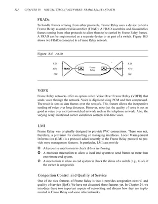 522 CHAPTER 18 VIRTUAL-CIRCUIT NETWORKS: FRAME RELAYAND ATM
FRADs
To handle frames arriving from other protocols, Frame Relay uses a device called a
Frame Relay assembler/disassembler (FRAD). A FRAD assembles and disassembles
frames coming from other protocols to allow them to be carried by Frame Relay frames.
A FRAD can be implemented as a separate device or as part of a switch. Figure 18.5
shows two FRADs connected to a Frame Relay network.
Figure 18.5 FRAD
X.25
ATM
ppp
VOFR
Frame
Relay
X.25
ATM
ppp
Frame Relay networks offer an option called Voice Over Frame Relay (VOFR) that
sends voice through the network. Voice is digitized using PCM and then compressed.
The result is sent as data frames over the network. This feature allows the inexpensive
sending of voice over long distances. However, note that the quality of voice is not as
good as voice over a circuit-switched network such as the telephone network. Also, the
varying delay mentioned earlier sometimes corrupts real-time voice.
LMI
Frame Relay was originally designed to provide PVC connections. There was not,
therefore, a provision for controlling or managing interfaces. Local Management
Information (LMI) is a protocol added recently to the Frame Relay protocol to pro-
vide more management features. In particular, LMI can provide
o A keep-alive mechanism to check if data are flowing.
o A multicast mechanism to allow a local end system to send frames to more than
one remote end system.
o A mechanism to allow an end system to check the status of a switch (e.g., to see if
the switch is congested).
Congestion Control and Quality of Service
One of the nice features of Frame Relay is that it provides congestion control and
quality of service (QoS). We have not discussed these features yet. In Chapter 24, we
introduce these two important aspects of networking and discuss how they are imple-
mented in Frame Relay and some other networks.
 