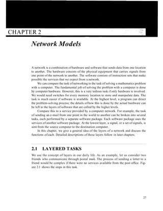 CHAPTER 2
Network Models
A network is a combination of hardware and software that sends data from one location
to another. The hardware consists of the physical equipment that carries signals from
one point of the network to another. The software consists of instruction sets that make
possible the services that we expect from a network.
We can compare the task of networking to the task of solving a mathematics problem
with a computer. The fundamental job of solving the problem with a computer is done
by computer hardware. However, this is a very tedious task if only hardware is involved.
We would need switches for every memory location to store and manipulate data. The
task is much easier if software is available. At the highest level, a program can direct
the problem-solving process; the details of how this is done by the actual hardware can
be left to the layers of software that are called by the higher levels.
Compare this to a service provided by a computer network. For example, the task
of sending an e-mail from one point in the world to another can be broken into several
tasks, each performed by a separate software package. Each software package uses the
services of another software package. At the lowest layer, a signal, or a set of signals, is
sent from the source computer to the destination computer.
In this chapter, we give a general idea of the layers of a network and discuss the
functions of each. Detailed descriptions of these layers follow in later chapters.
2.1 LAYERED TASKS
We use the concept of layers in our daily life. As an example, let us consider two
friends who communicate through postal maiL The process of sending a letter to a
friend would be complex if there were no services available from the post office. Fig-
ure 2.1 shows the steps in this task.
27
 