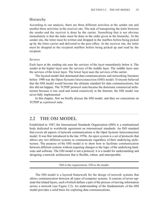 SECTION 2.2 THE OS! MODEL 29
Hierarchy
According to our analysis, there are three different activities at the sender site and
another three activities at the receiver site. The task of transporting the letter between
the sender and the receiver is done by the carrier. Something that is not obvious
immediately is that the tasks must be done in the order given in the hierarchy. At the
sender site, the letter must be written and dropped in the mailbox before being picked
up by the letter carrier and delivered to the post office. At the receiver site, the letter
must be dropped in the recipient mailbox before being picked up and read by the
recipient.
Services
Each layer at the sending site uses the services of the layer immediately below it. The
sender at the higher layer uses the services of the middle layer. The middle layer uses
the services of the lower layer. The lower layer uses the services of the carrier.
The layered model that dominated data communications and networking literature
before 1990 was the Open Systems Interconnection (OSI) model. Everyone believed
that the OSI model would become the ultimate standard for data communications, but
this did not happen. The TCPIIP protocol suite became the dominant commercial archi-
tecture because it was used and tested extensively in the Internet; the OSI model was
never fully implemented.
In this chapter, first we briefly discuss the OSI model, and then we concentrate on
TCPIIP as a protocol suite.
2.2 THE OSI MODEL
Established in 1947, the International Standards Organization (ISO) is a multinational
body dedicated to worldwide agreement on international standards. An ISO standard
that covers all aspects of network communications is the Open Systems Interconnection
model. It was first introduced in the late 1970s. An open system is a set of protocols that
allows any two different systems to communicate regardless of their underlying archi-
tecture. The purpose of the OSI model is to show how to facilitate communication
between different systems without requiring changes to the logic of the underlying hard-
ware and software. The OSI model is not a protocol; it is a model for understanding and
designing a network architecture that is flexible, robust, and interoperable.
ISO is the organization. OSI is the model.
The OSI model is a layered framework for the design of network systems that
allows communication between all types of computer systems. It consists of seven sep-
arate but related layers, each ofwhich defines a part of the process of moving information
across a network (see Figure 2.2). An understanding of the fundamentals of the OSI
model provides a solid basis for exploring data communications.
 