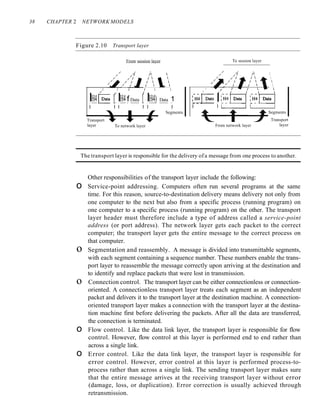 38 CHAPTER 2 NETWORK MODELS
Figure 2.10 Transport layer
From session layer To session layer




Transport
layer
Segments
From network layer
/
/
CH!lData I
I I
To network layer
/ / I I  
IH4(Data rIH4f Data rIH4) Data 1
I I I I I I
Segments
Transport
layer
The transport layer is responsible for the delivery of a message from one process to another.
Other responsibilities of the transport layer include the following:
o Service-point addressing. Computers often run several programs at the same
time. For this reason, source-to-destination delivery means delivery not only from
one computer to the next but also from a specific process (running program) on
one computer to a specific process (running program) on the other. The transport
layer header must therefore include a type of address called a service-point
address (or port address). The network layer gets each packet to the correct
computer; the transport layer gets the entire message to the correct process on
that computer.
o Segmentation and reassembly. A message is divided into transmittable segments,
with each segment containing a sequence number. These numbers enable the trans-
port layer to reassemble the message correctly upon arriving at the destination and
to identify and replace packets that were lost in transmission.
o Connection control. The transport layer can be either connectionless or connection-
oriented. A connectionless transport layer treats each segment as an independent
packet and delivers it to the transport layer at the destination machine. A connection-
oriented transport layer makes a connection with the transport layer at the destina-
tion machine first before delivering the packets. After all the data are transferred,
the connection is terminated.
o Flow control. Like the data link layer, the transport layer is responsible for flow
control. However, flow control at this layer is performed end to end rather than
across a single link.
o Error control. Like the data link layer, the transport layer is responsible for
error control. However, error control at this layer is performed process-to-
process rather than across a single link. The sending transport layer makes sure
that the entire message arrives at the receiving transport layer without error
(damage, loss, or duplication). Error correction is usually achieved through
retransmission.
 