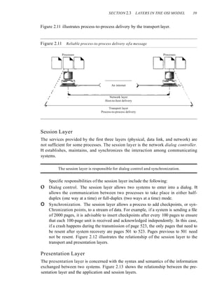 SECTION 2.3 LAYERS IN THE OSI MODEL 39
Figure 2.11 illustrates process-to-process delivery by the transport layer.
Figure 2.11 Reliable process-to-process delivery ofa message
Processes Processes






)-----~~~~'C)







~
An internet
I
I
I
,
,
,
,/ ~~~~,....-----<
, I I
/ I I
, I - . I . - - - - - - - - - - - - - - - - - - - - - - . J . I
/ I Network layer I
, Host-to-host delivery
L
Transport layer
Process-to-process delivery
Session Layer
The services provided by the first three layers (physical, data link, and network) are
not sufficient for some processes. The session layer is the network dialog controller.
It establishes, maintains, and synchronizes the interaction among communicating
systems.
The session layer is responsible for dialog control and synchronization.
Specific responsibilities of the session layer include the following:
o Dialog control. The session layer allows two systems to enter into a dialog. It
allows the communication between two processes to take place in either half-
duplex (one way at a time) or full-duplex (two ways at a time) mode.
o Synchronization. The session layer allows a process to add checkpoints, or syn-
Chronization points, to a stream of data. For example, if a system is sending a file
of 2000 pages, it is advisable to insert checkpoints after every 100 pages to ensure
that each 100-page unit is received and acknowledged independently. In this case,
if a crash happens during the transmission of page 523, the only pages that need to
be resent after system recovery are pages 501 to 523. Pages previous to 501 need
not be resent. Figure 2.12 illustrates the relationship of the session layer to the
transport and presentation layers.
Presentation Layer
The presentation layer is concerned with the syntax and semantics of the information
exchanged between two systems. Figure 2.13 shows the relationship between the pre-
sentation layer and the application and session layers.
 