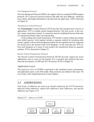 SECTION 2.5 ADDRESSING 45
User Datagram Protocol
The User Datagram Protocol (UDP) is the simpler of the two standard TCPIIP transport
protocols. It is a process-to-process protocol that adds only port addresses, checksum
error control, and length information to the data from the upper layer. UDP is discussed
in Chapter 23.
Transmission Control Protocol
The Transmission Control Protocol (TCP) provides full transport-layer services to
applications. TCP is a reliable stream transport protocol. The term stream, in this con-
text, means connection-oriented: A connection must be established between both ends
of a transmission before either can transmit data.
At the sending end of each transmission, TCP divides a stream of data into smaller
units called segments. Each segment includes a sequence number for reordering after
receipt, together with an acknowledgment number for the segments received. Segments
are carried across the internet inside of IP datagrams. At the receiving end, TCP col-
lects each datagram as it comes in and reorders the transmission based on sequence
numbers. TCP is discussed in Chapter 23.
Stream Control Transmission Protocol
The Stream Control Transmission Protocol (SCTP) provides support for newer
applications such as voice over the Internet. It is a transport layer protocol that com-
bines the best features of UDP and TCP. We discuss SCTP in Chapter 23.
Application Layer
The application layer in TCPIIP is equivalent to the combined session, presentation,
and application layers in the OSI modeL Many protocols are defined at this layer. We
cover many of the standard protocols in later chapters.
2.5 ADDRESSING
Four levels of addresses are used in an internet employing the TCP/IP protocols:
physical (link) addresses, logical (IP) addresses, port addresses, and specific
addresses (see Figure 2.17).
Figure 2.17 Addresses in TCPIIP
Addresses
I
I I I I
Physical Logical Port Specific
addresses addresses addresses addresses
 