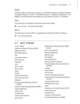 SECTION 2. 7 KEY TERMS 51
Books
Network models are discussed in Section 1.3 of [Tan03], Chapter 2 of [For06], Chapter 2
of [Sta04], Sections 2.2 and 2.3 of [GW04], Section 1.3 of [PD03], and Section 1.7 of
[KR05]. A good discussion about addresses can be found in Section 1.7 of [Ste94].
Sites
The following site is related to topics discussed in this chapter.
o www.osi.org! Information about OS1.
RFCs
The following site lists all RFCs, including those related to IP and port addresses.
o www.ietLorg/rfc.html
2.7 KEY TERMS
access control
Address Resolution Protocol (ARP)
application layer
best-effort delivery
bits
connection control
data link layer
encoding
error
error control
flow control
frame
header
hop-to-hop delivery
host-to-host protocol
interface
Internet Control Message Protocol
(ICMP)
Internet Group Message Protocol (IGMP)
logical addressing
mail service
network layer
node-to-node delivery
open system
Open Systems Interconnection (OSI)
model
peer-to-peer process
physical addressing
physical layer
port address
presentation layer
process-to-process delivery
Reverse Address Resolution Protocol
(RARP)
routing
segmentation
session layer
source-to-destination delivery
Stream Control Transmission Protocol
(SCTP)
synchronization point
TCPIIP protocol suite
trailer
Transmission Control Protocol (TCP)
transmission rate
transport layer
transport level protocols
User Datagram Protocol (UDP)
 