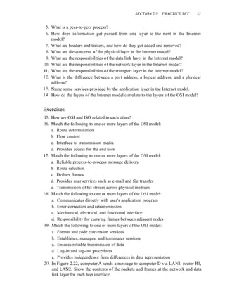 SECTION 2.9 PRACTICE SET 53
5. What is a peer-to-peer process?
6. How does information get passed from one layer to the next in the Internet
model?
7. What are headers and trailers, and how do they get added and removed?
X. What are the concerns of the physical layer in the Internet model?
9. What are the responsibilities of the data link layer in the Internet model?
10. What are the responsibilities of the network layer in the Internet model?
II. What are the responsibilities of the transport layer in the Internet model?
12. What is the difference between a port address, a logical address, and a physical
address?
13. Name some services provided by the application layer in the Internet model.
14. How do the layers of the Internet model correlate to the layers of the OSI model?
Exercises
15. How are OSI and ISO related to each other?
16. Match the following to one or more layers of the OSI model:
a. Route determination
b. Flow control
c. Interface to transmission media
d. Provides access for the end user
I7. Match the following to one or more layers of the OSI model:
a. Reliable process-to-process message delivery
b. Route selection
c. Defines frames
d. Provides user services such as e-mail and file transfer
e. Transmission of bit stream across physical medium
8. Match the following to one or more layers of the OSl model:
a. Communicates directly with user's application program
b. Error correction and retransmission
c. Mechanical, electrical, and functional interface
d. Responsibility for carrying frames between adjacent nodes
I9. Match the following to one or more layers of the OSI model:
a. Format and code conversion services
b. Establishes, manages, and terminates sessions
c. Ensures reliable transmission of data
d. Log-in and log-out procedures
e. Provides independence from differences in data representation
20. In Figure 2.22, computer A sends a message to computer D via LANl, router Rl,
and LAN2. Show the contents of the packets and frames at the network and data
link layer for each hop interface.
 