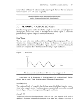 SECTION 3.2 PERIODIC ANALOG SIGNALS 59
as we will see in Chapter 5) and nonperiodic digital signals (because they can represent
variation in data, as we will see in Chapter 6).
In data communications, we commonly use periodic
analog signals and nonperiodic digital signals.
3.2 PERIODIC ANALOG SIGNALS
Periodic analog signals can be classified as simple or composite. A simple periodic
analog signal, a sine wave, cannot be decomposed into simpler signals. A composite
periodic analog signal is composed of multiple sine waves.
Sine Wave
The sine wave is the most fundamental form of a periodic analog signal. When we
visualize it as a simple oscillating curve, its change over the course of a cycle is smooth
and consistent, a continuous, rolling flow. Figure 3.2 shows a sine wave. Each cycle
consists of a single arc above the time axis followed by a single arc below it.
Figure 3.2 A sine wave
Value
Time
We discuss a mathematical approach to sine waves in Appendix C.
A sine wave can be represented by three parameters: the peak amplitude, the fre-
quency, and the phase. These three parameters fully describe a sine wave.
Peak Amplitude
The peak amplitude of a signal is the absolute value of its highest intensity, propor-
tional to the energy it carries. For electric signals, peak amplitude is normally measured
in volts. Figure 3.3 shows two signals and their peak amplitudes.
Example 3.1
The power in your house can be represented by a sine wave with a peak amplitude of 155 to 170 V.
However, it is common knowledge that the voltage of the power in U.S. homes is 110 to 120 V.
 