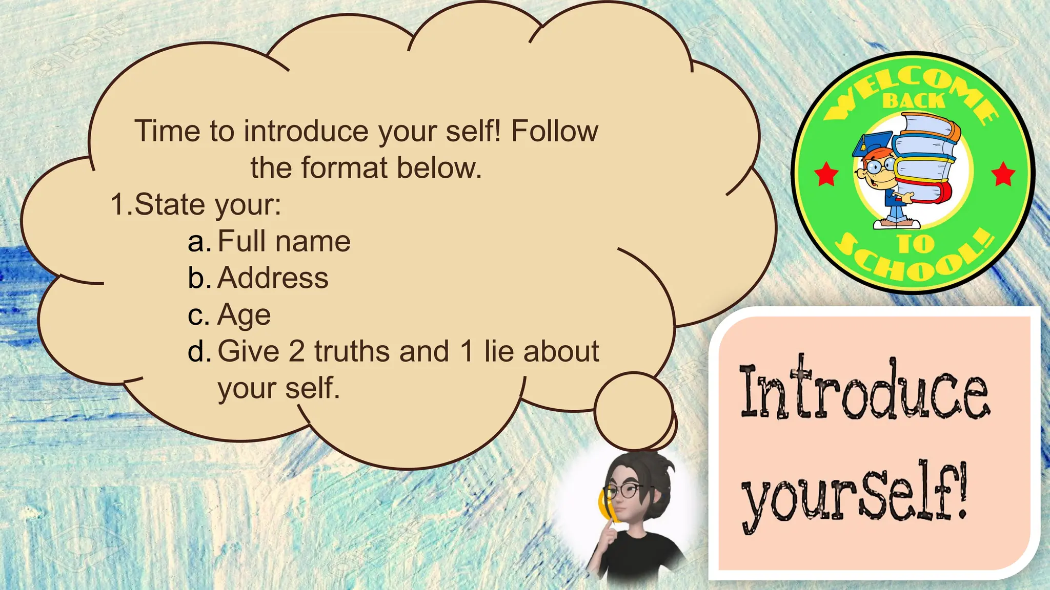 Time to introduce your self! Follow
the format below.
1.State your:
a.Full name
b.Address
c. Age
d.Give 2 truths and 1 lie about
your self.
 