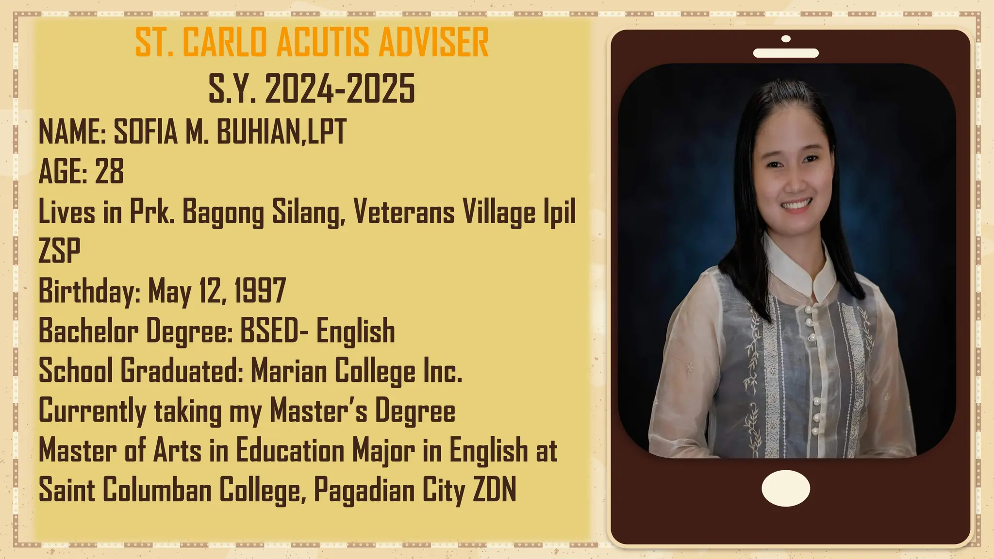 ST. CARLO ACUTIS ADVISER
S.Y. 2024-2025
NAME: SOFIA M. BUHIAN,LPT
AGE: 28
Lives in Prk. Bagong Silang, Veterans Village Ipil
ZSP
Birthday: May 12, 1997
Bachelor Degree: BSED- English
School Graduated: Marian College Inc.
Currently taking my Master’s Degree
Master of Arts in Education Major in English at
Saint Columban College, Pagadian City ZDN
 