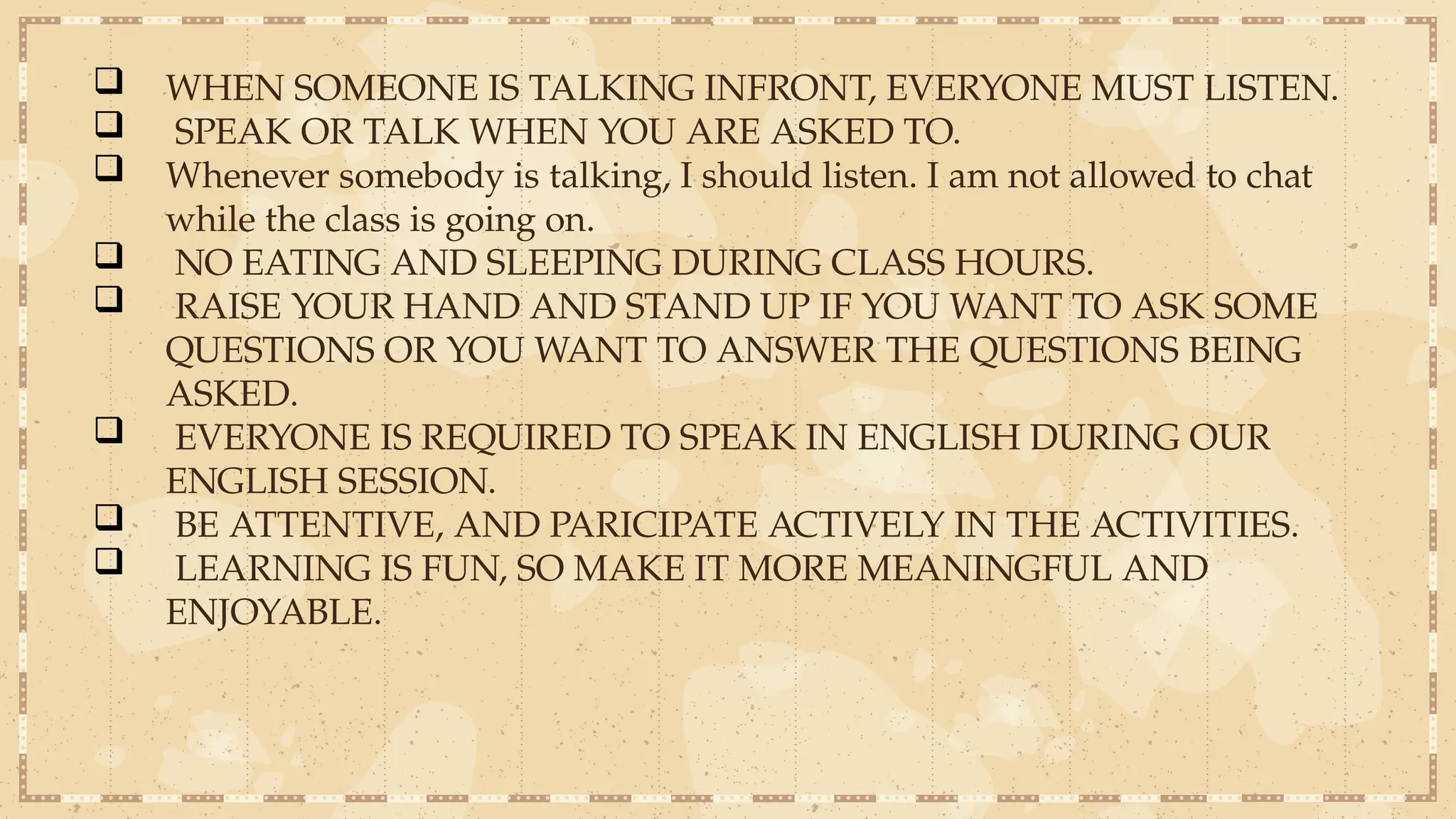  WHEN SOMEONE IS TALKING INFRONT, EVERYONE MUST LISTEN.
 SPEAK OR TALK WHEN YOU ARE ASKED TO.
 Whenever somebody is talking, I should listen. I am not allowed to chat
while the class is going on.
 NO EATING AND SLEEPING DURING CLASS HOURS.
 RAISE YOUR HAND AND STAND UP IF YOU WANT TO ASK SOME
QUESTIONS OR YOU WANT TO ANSWER THE QUESTIONS BEING
ASKED.
 EVERYONE IS REQUIRED TO SPEAK IN ENGLISH DURING OUR
ENGLISH SESSION.
 BE ATTENTIVE, AND PARICIPATE ACTIVELY IN THE ACTIVITIES.
 LEARNING IS FUN, SO MAKE IT MORE MEANINGFUL AND
ENJOYABLE.
 