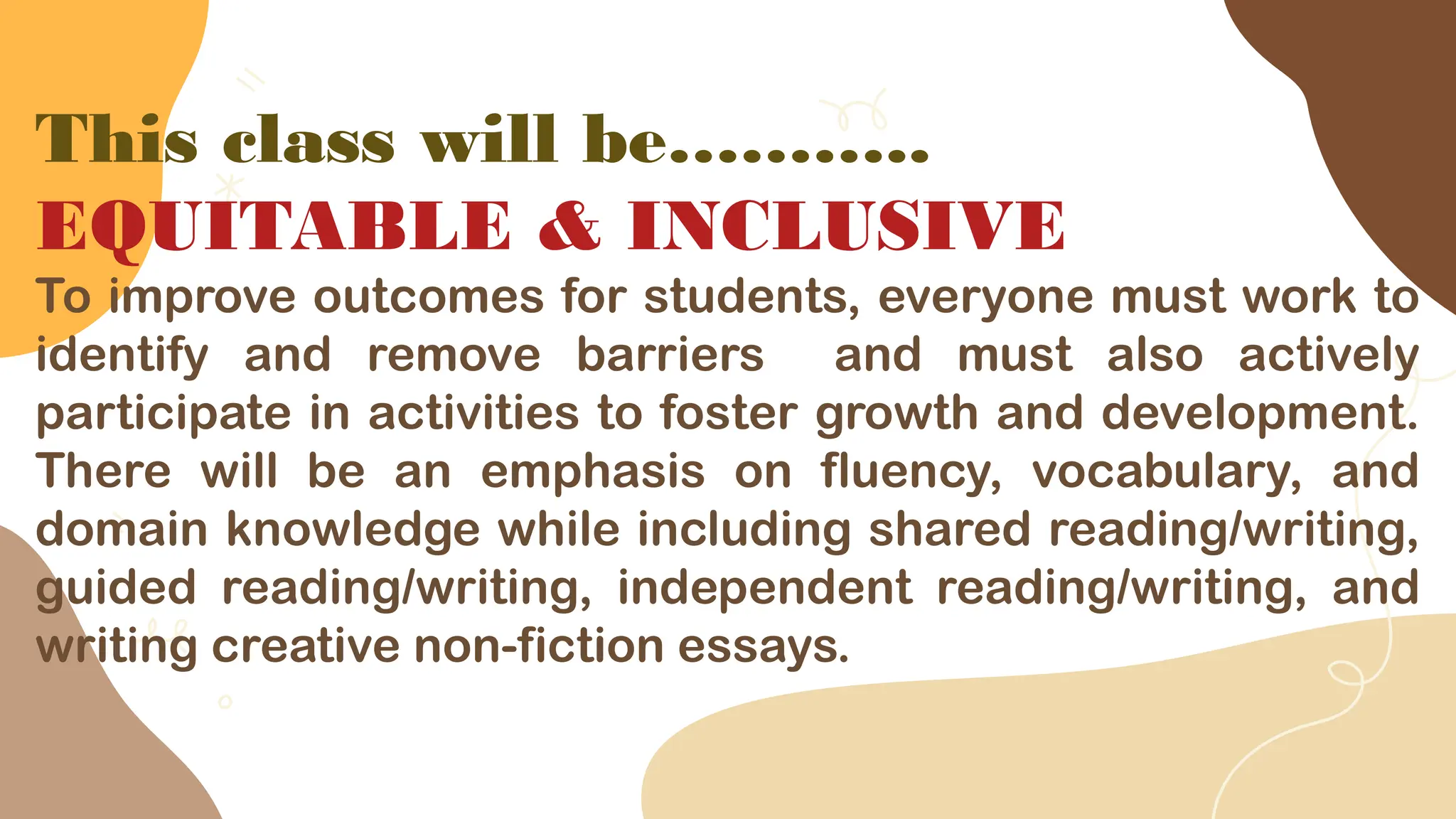 This class will be………..
EQUITABLE & INCLUSIVE
To improve outcomes for students, everyone must work to
identify and remove barriers and must also actively
participate in activities to foster growth and development.
There will be an emphasis on fluency, vocabulary, and
domain knowledge while including shared reading/writing,
guided reading/writing, independent reading/writing, and
writing creative non-fiction essays.
 