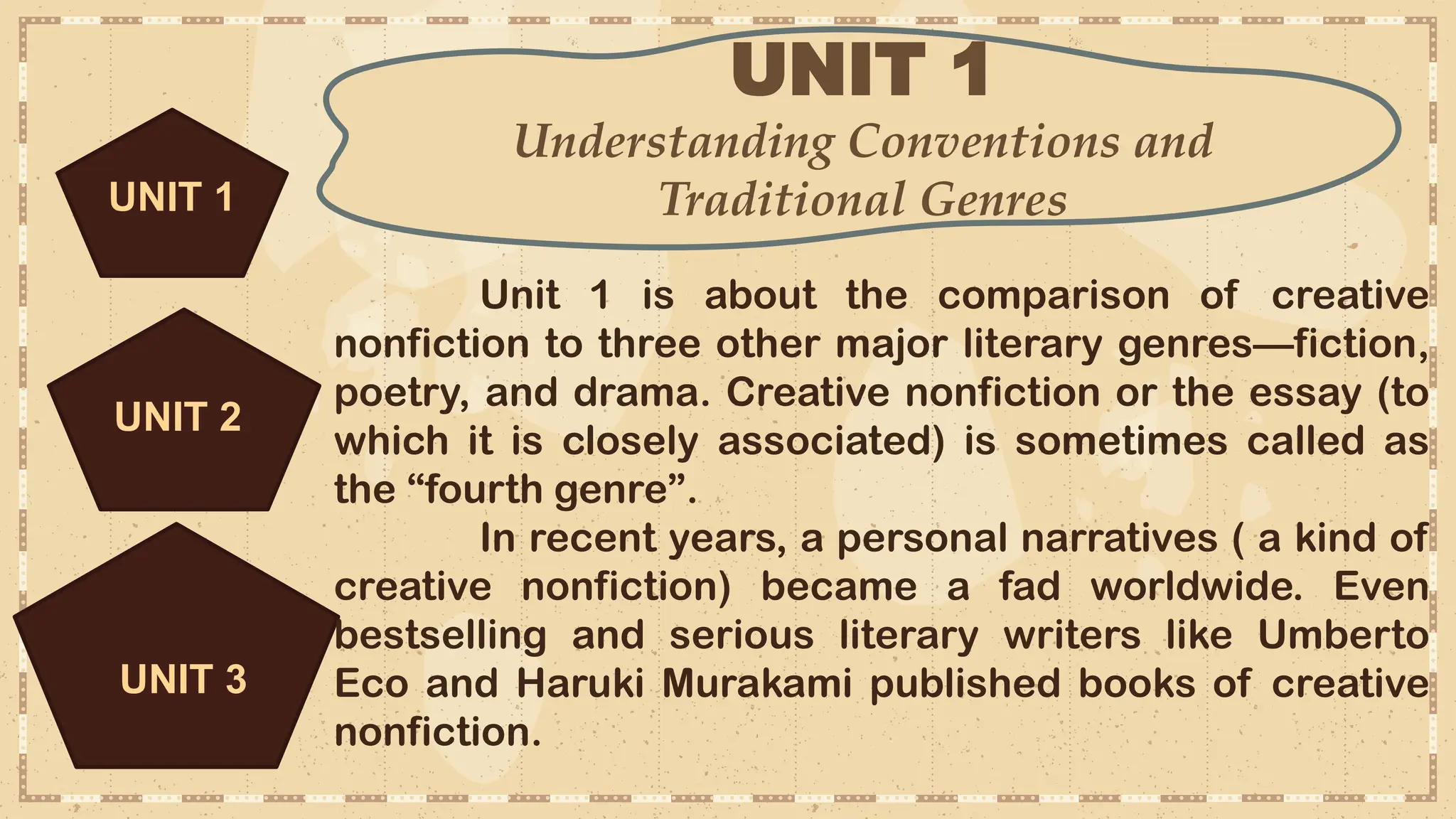 UNIT 1
Understanding Conventions and
Traditional Genres
UNIT 3
Unit 1 is about the comparison of creative
nonfiction to three other major literary genres—fiction,
poetry, and drama. Creative nonfiction or the essay (to
which it is closely associated) is sometimes called as
the “fourth genre”.
In recent years, a personal narratives ( a kind of
creative nonfiction) became a fad worldwide. Even
bestselling and serious literary writers like Umberto
Eco and Haruki Murakami published books of creative
nonfiction.
UNIT 2
UNIT 1
 