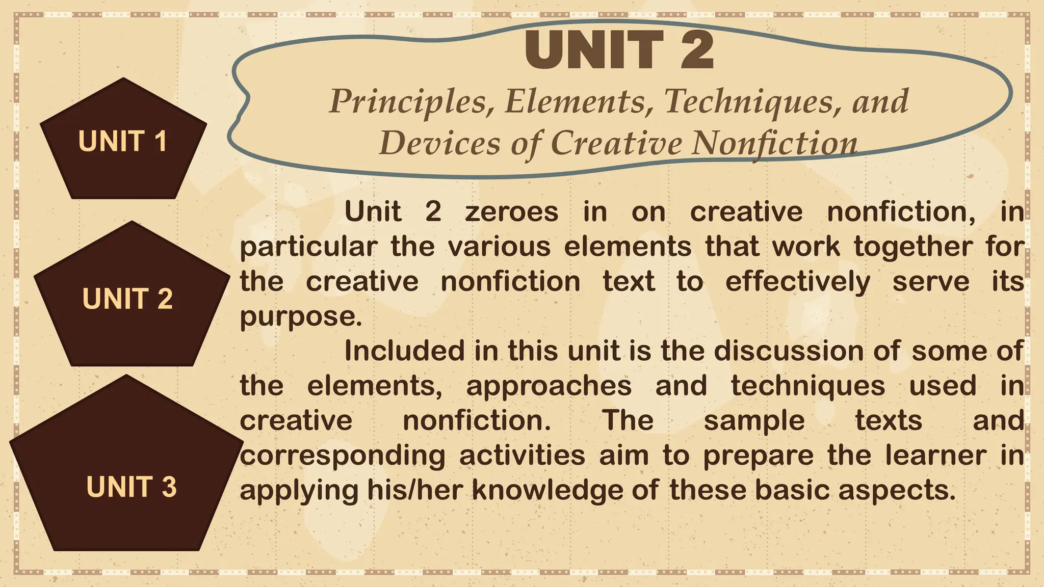 UNIT 2
Principles, Elements, Techniques, and
Devices of Creative Nonfiction
UNIT 3
Unit 2 zeroes in on creative nonfiction, in
particular the various elements that work together for
the creative nonfiction text to effectively serve its
purpose.
Included in this unit is the discussion of some of
the elements, approaches and techniques used in
creative nonfiction. The sample texts and
corresponding activities aim to prepare the learner in
applying his/her knowledge of these basic aspects.
UNIT 2
UNIT 1
 