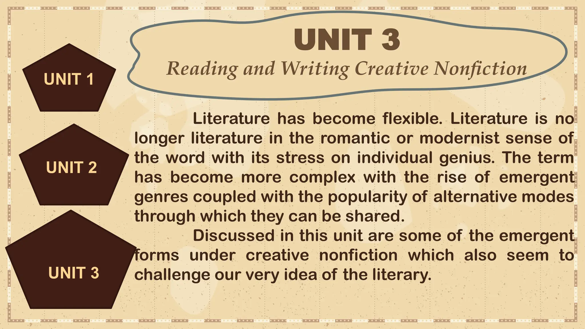 UNIT 3
Reading and Writing Creative Nonfiction
UNIT 3
Literature has become flexible. Literature is no
longer literature in the romantic or modernist sense of
the word with its stress on individual genius. The term
has become more complex with the rise of emergent
genres coupled with the popularity of alternative modes
through which they can be shared.
Discussed in this unit are some of the emergent
forms under creative nonfiction which also seem to
challenge our very idea of the literary.
UNIT 2
UNIT 1
 