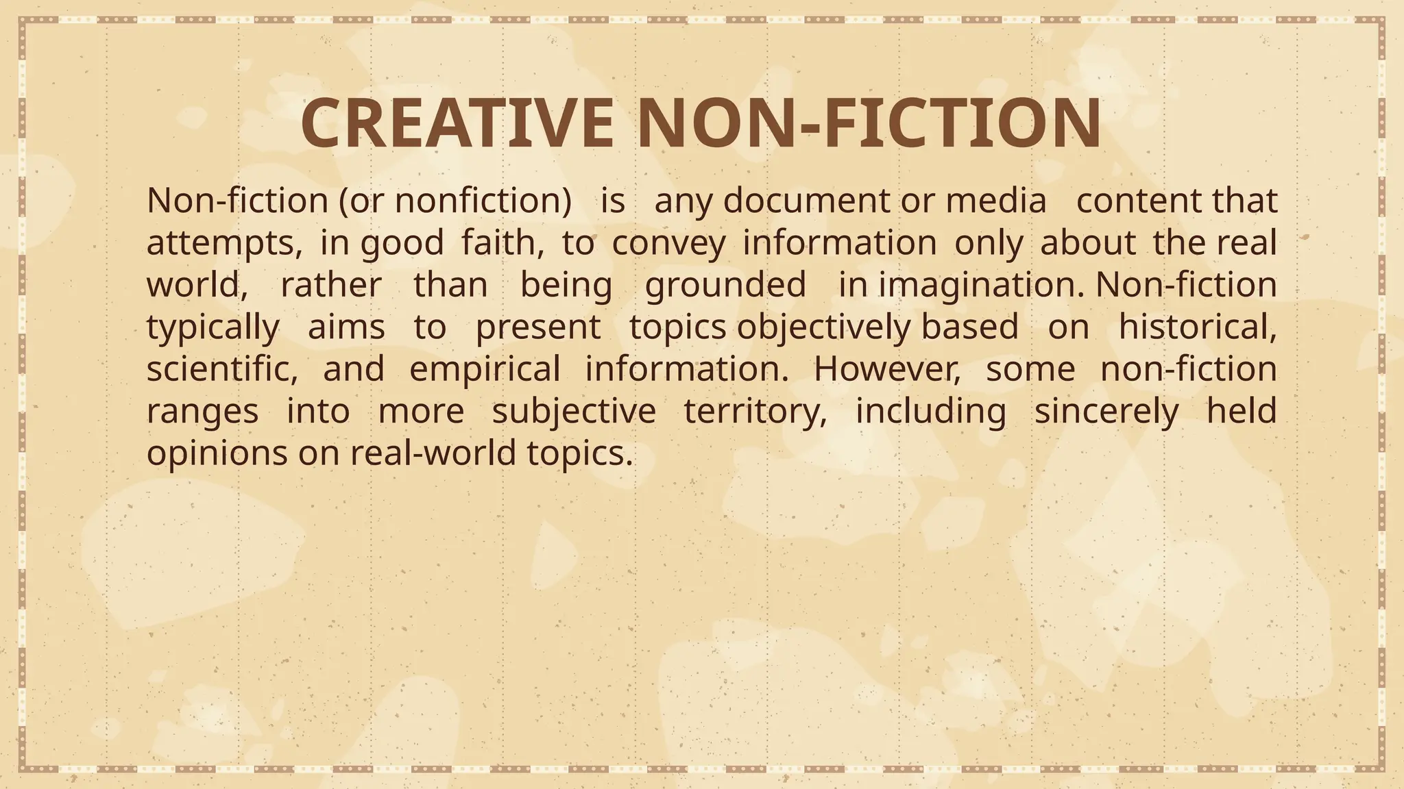 Non-fiction (or nonfiction) is any document or media content that
attempts, in good faith, to convey information only about the real
world, rather than being grounded in imagination. Non-fiction
typically aims to present topics objectively based on historical,
scientific, and empirical information. However, some non-fiction
ranges into more subjective territory, including sincerely held
opinions on real-world topics.
CREATIVE NON-FICTION
 