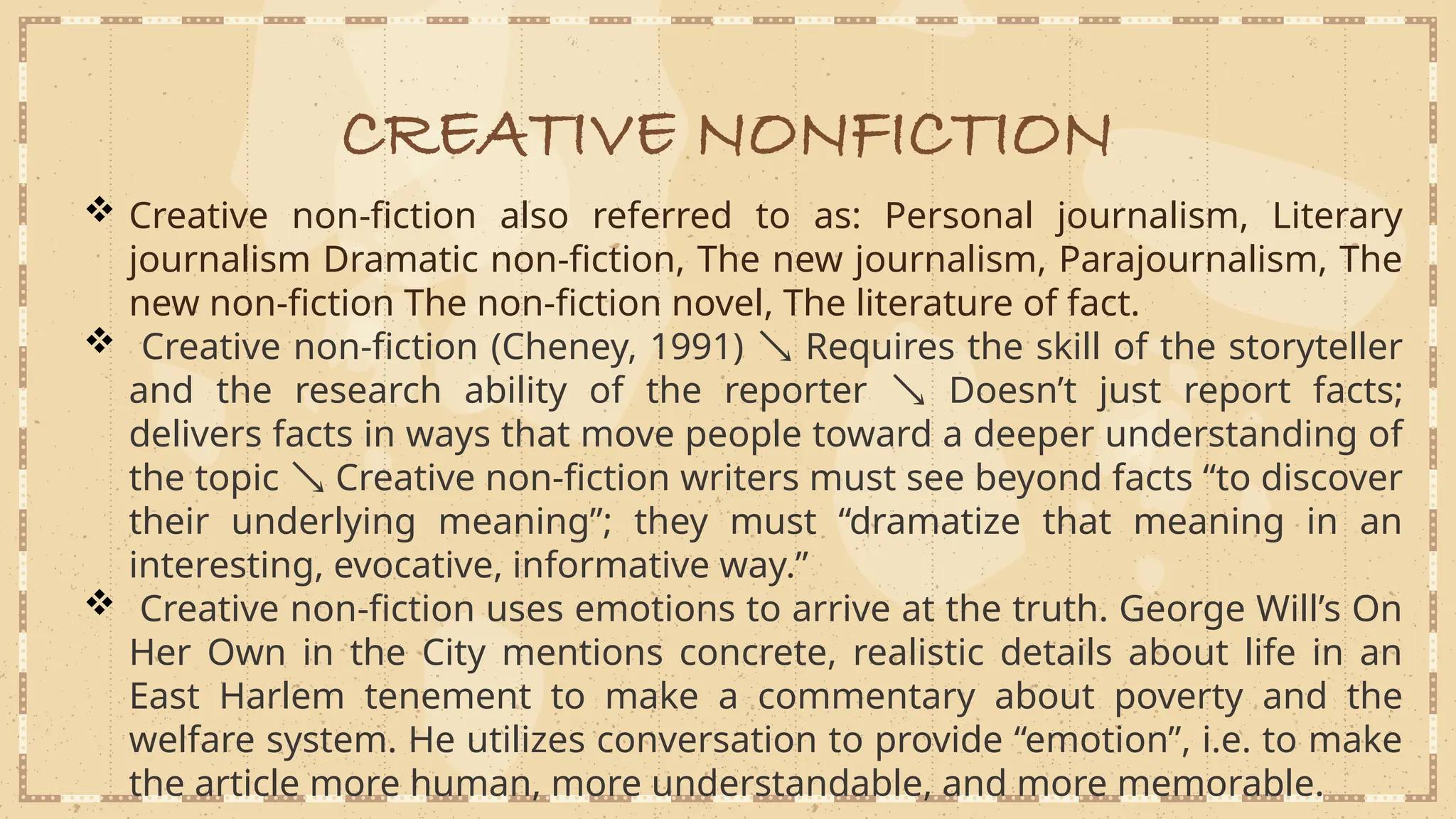 CREATIVE NONFICTION
 Creative non-fiction also referred to as: Personal journalism, Literary
journalism Dramatic non-fiction, The new journalism, Parajournalism, The
new non-fiction The non-fiction novel, The literature of fact.
 Creative non-fiction (Cheney, 1991)  Requires the skill of the storyteller
and the research ability of the reporter  Doesn’t just report facts;
delivers facts in ways that move people toward a deeper understanding of
the topic  Creative non-fiction writers must see beyond facts “to discover
their underlying meaning”; they must “dramatize that meaning in an
interesting, evocative, informative way.”
 Creative non-fiction uses emotions to arrive at the truth. George Will’s On
Her Own in the City mentions concrete, realistic details about life in an
East Harlem tenement to make a commentary about poverty and the
welfare system. He utilizes conversation to provide “emotion”, i.e. to make
the article more human, more understandable, and more memorable.
 