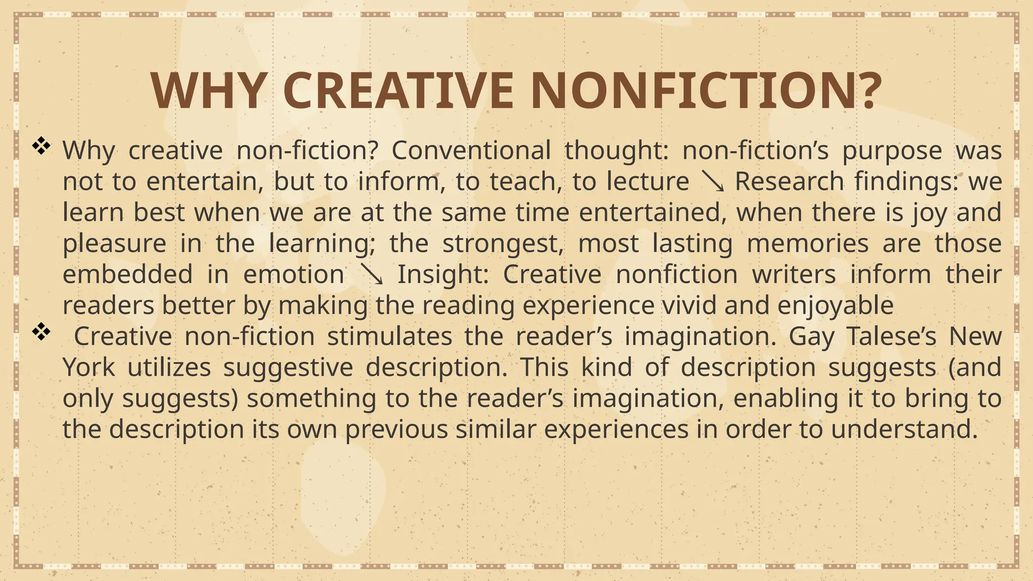 WHY CREATIVE NONFICTION?
 Why creative non-fiction? Conventional thought: non-fiction’s purpose was
not to entertain, but to inform, to teach, to lecture  Research findings: we
learn best when we are at the same time entertained, when there is joy and
pleasure in the learning; the strongest, most lasting memories are those
embedded in emotion  Insight: Creative nonfiction writers inform their
readers better by making the reading experience vivid and enjoyable
 Creative non-fiction stimulates the reader’s imagination. Gay Talese’s New
York utilizes suggestive description. This kind of description suggests (and
only suggests) something to the reader’s imagination, enabling it to bring to
the description its own previous similar experiences in order to understand.
 