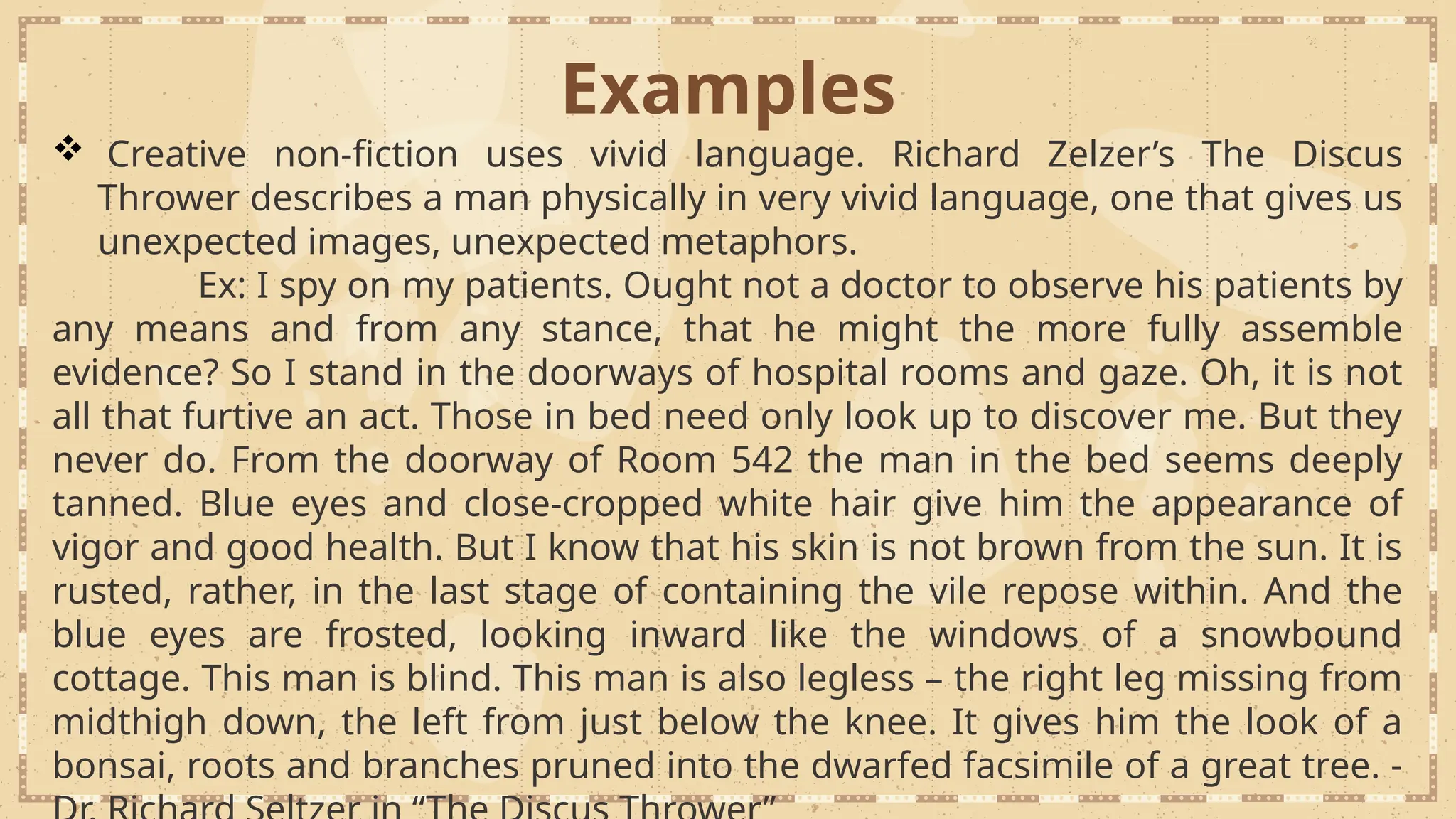 Examples
 Creative non-fiction uses vivid language. Richard Zelzer’s The Discus
Thrower describes a man physically in very vivid language, one that gives us
unexpected images, unexpected metaphors.
Ex: I spy on my patients. Ought not a doctor to observe his patients by
any means and from any stance, that he might the more fully assemble
evidence? So I stand in the doorways of hospital rooms and gaze. Oh, it is not
all that furtive an act. Those in bed need only look up to discover me. But they
never do. From the doorway of Room 542 the man in the bed seems deeply
tanned. Blue eyes and close-cropped white hair give him the appearance of
vigor and good health. But I know that his skin is not brown from the sun. It is
rusted, rather, in the last stage of containing the vile repose within. And the
blue eyes are frosted, looking inward like the windows of a snowbound
cottage. This man is blind. This man is also legless – the right leg missing from
midthigh down, the left from just below the knee. It gives him the look of a
bonsai, roots and branches pruned into the dwarfed facsimile of a great tree. -
 