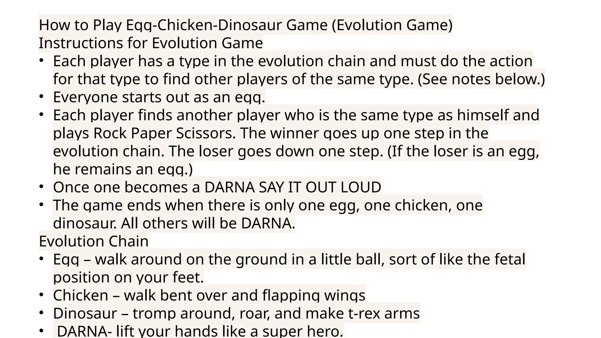 How to Play Egg-Chicken-Dinosaur Game (Evolution Game)
Instructions for Evolution Game
• Each player has a type in the evolution chain and must do the action
for that type to find other players of the same type. (See notes below.)
• Everyone starts out as an egg.
• Each player finds another player who is the same type as himself and
plays Rock Paper Scissors. The winner goes up one step in the
evolution chain. The loser goes down one step. (If the loser is an egg,
he remains an egg.)
• Once one becomes a DARNA SAY IT OUT LOUD
• The game ends when there is only one egg, one chicken, one
dinosaur. All others will be DARNA.
Evolution Chain
• Egg – walk around on the ground in a little ball, sort of like the fetal
position on your feet.
• Chicken – walk bent over and flapping wings
• Dinosaur – tromp around, roar, and make t-rex arms
• DARNA- lift your hands like a super hero.
 