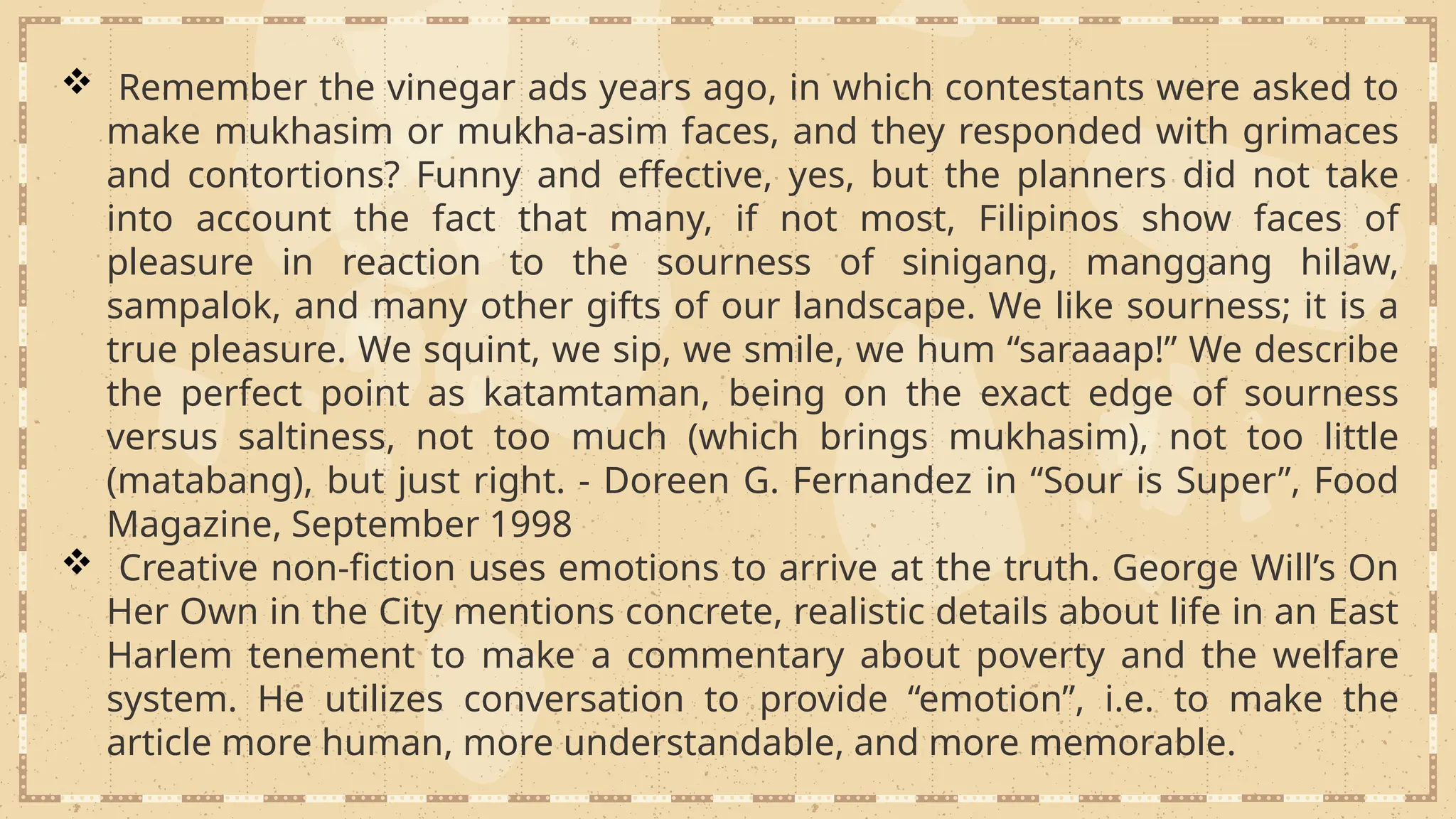  Remember the vinegar ads years ago, in which contestants were asked to
make mukhasim or mukha-asim faces, and they responded with grimaces
and contortions? Funny and effective, yes, but the planners did not take
into account the fact that many, if not most, Filipinos show faces of
pleasure in reaction to the sourness of sinigang, manggang hilaw,
sampalok, and many other gifts of our landscape. We like sourness; it is a
true pleasure. We squint, we sip, we smile, we hum “saraaap!” We describe
the perfect point as katamtaman, being on the exact edge of sourness
versus saltiness, not too much (which brings mukhasim), not too little
(matabang), but just right. - Doreen G. Fernandez in “Sour is Super”, Food
Magazine, September 1998
 Creative non-fiction uses emotions to arrive at the truth. George Will’s On
Her Own in the City mentions concrete, realistic details about life in an East
Harlem tenement to make a commentary about poverty and the welfare
system. He utilizes conversation to provide “emotion”, i.e. to make the
article more human, more understandable, and more memorable.
 