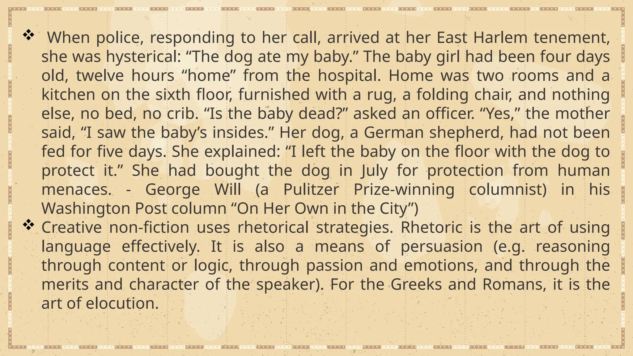  When police, responding to her call, arrived at her East Harlem tenement,
she was hysterical: “The dog ate my baby.” The baby girl had been four days
old, twelve hours “home” from the hospital. Home was two rooms and a
kitchen on the sixth floor, furnished with a rug, a folding chair, and nothing
else, no bed, no crib. “Is the baby dead?” asked an officer. “Yes,” the mother
said, “I saw the baby’s insides.” Her dog, a German shepherd, had not been
fed for five days. She explained: “I left the baby on the floor with the dog to
protect it.” She had bought the dog in July for protection from human
menaces. - George Will (a Pulitzer Prize-winning columnist) in his
Washington Post column “On Her Own in the City”)
 Creative non-fiction uses rhetorical strategies. Rhetoric is the art of using
language effectively. It is also a means of persuasion (e.g. reasoning
through content or logic, through passion and emotions, and through the
merits and character of the speaker). For the Greeks and Romans, it is the
art of elocution.
 