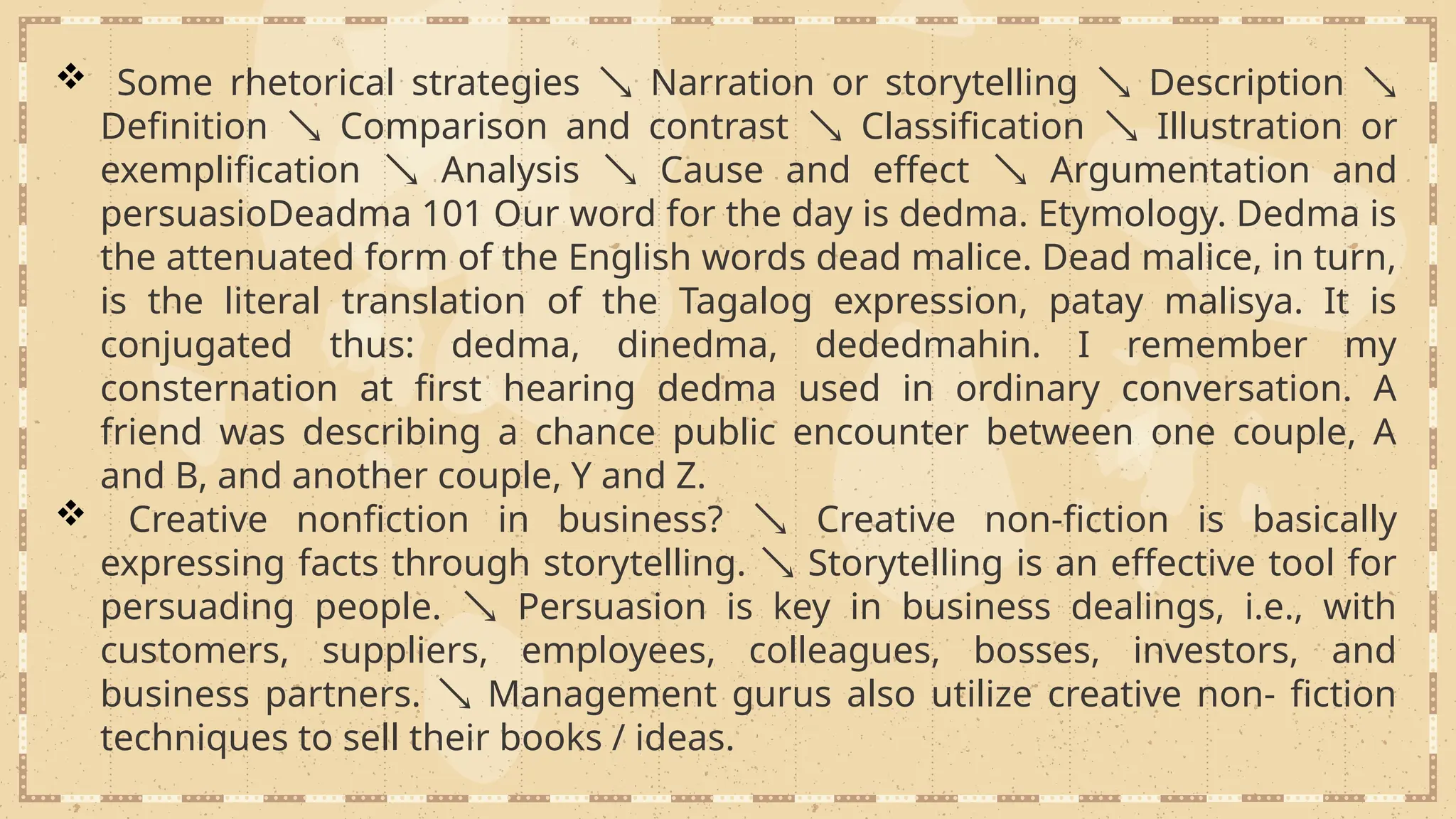  Some rhetorical strategies  Narration or storytelling  Description 
Definition  Comparison and contrast  Classification  Illustration or
exemplification  Analysis  Cause and effect  Argumentation and
persuasioDeadma 101 Our word for the day is dedma. Etymology. Dedma is
the attenuated form of the English words dead malice. Dead malice, in turn,
is the literal translation of the Tagalog expression, patay malisya. It is
conjugated thus: dedma, dinedma, dededmahin. I remember my
consternation at first hearing dedma used in ordinary conversation. A
friend was describing a chance public encounter between one couple, A
and B, and another couple, Y and Z.
 Creative nonfiction in business?  Creative non-fiction is basically
expressing facts through storytelling.  Storytelling is an effective tool for
persuading people.  Persuasion is key in business dealings, i.e., with
customers, suppliers, employees, colleagues, bosses, investors, and
business partners.  Management gurus also utilize creative non- fiction
techniques to sell their books / ideas.
 