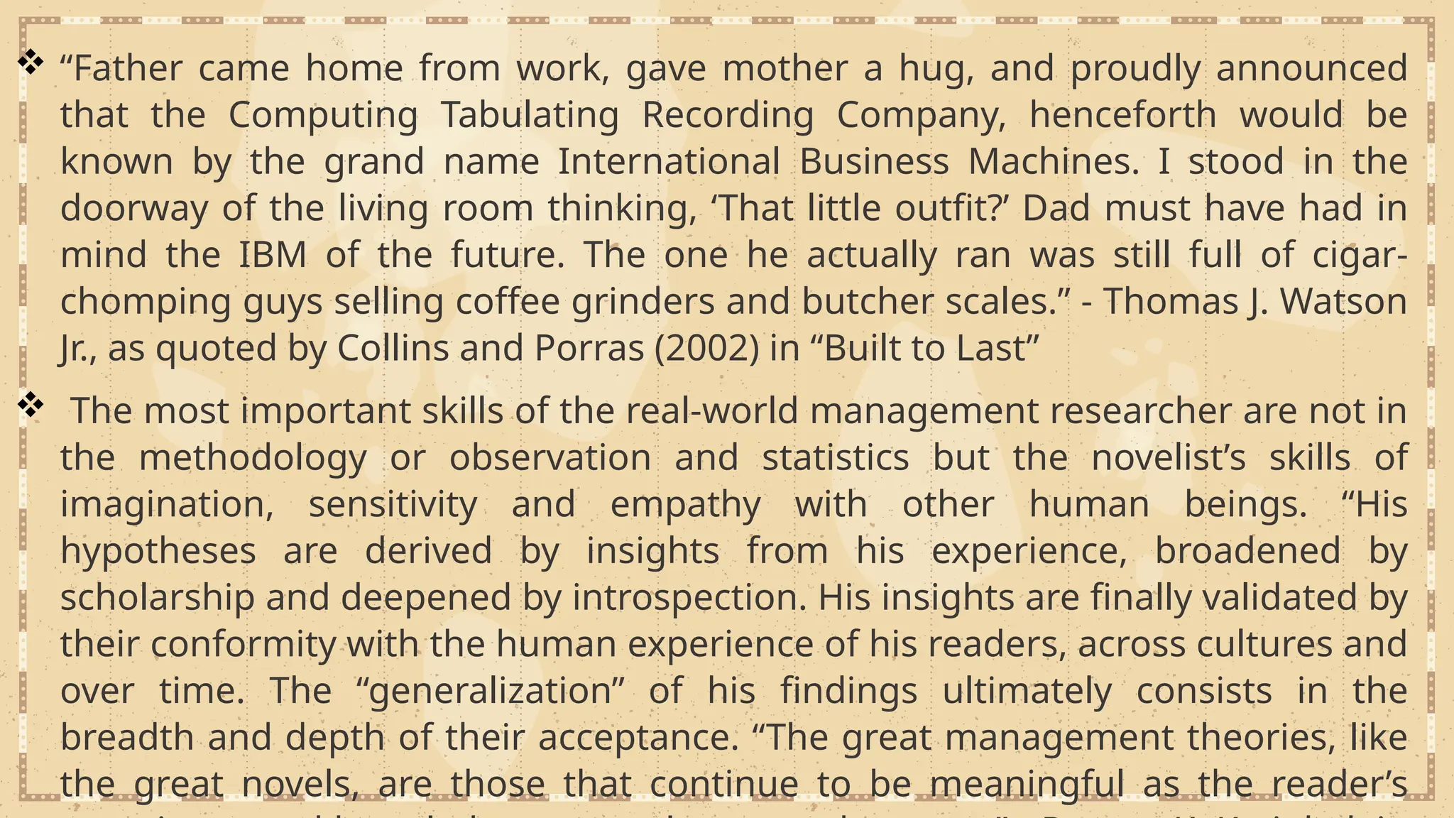  “Father came home from work, gave mother a hug, and proudly announced
that the Computing Tabulating Recording Company, henceforth would be
known by the grand name International Business Machines. I stood in the
doorway of the living room thinking, ‘That little outfit?’ Dad must have had in
mind the IBM of the future. The one he actually ran was still full of cigar-
chomping guys selling coffee grinders and butcher scales.” - Thomas J. Watson
Jr., as quoted by Collins and Porras (2002) in “Built to Last”
 The most important skills of the real-world management researcher are not in
the methodology or observation and statistics but the novelist’s skills of
imagination, sensitivity and empathy with other human beings. “His
hypotheses are derived by insights from his experience, broadened by
scholarship and deepened by introspection. His insights are finally validated by
their conformity with the human experience of his readers, across cultures and
over time. The “generalization” of his findings ultimately consists in the
breadth and depth of their acceptance. “The great management theories, like
the great novels, are those that continue to be meaningful as the reader’s
 