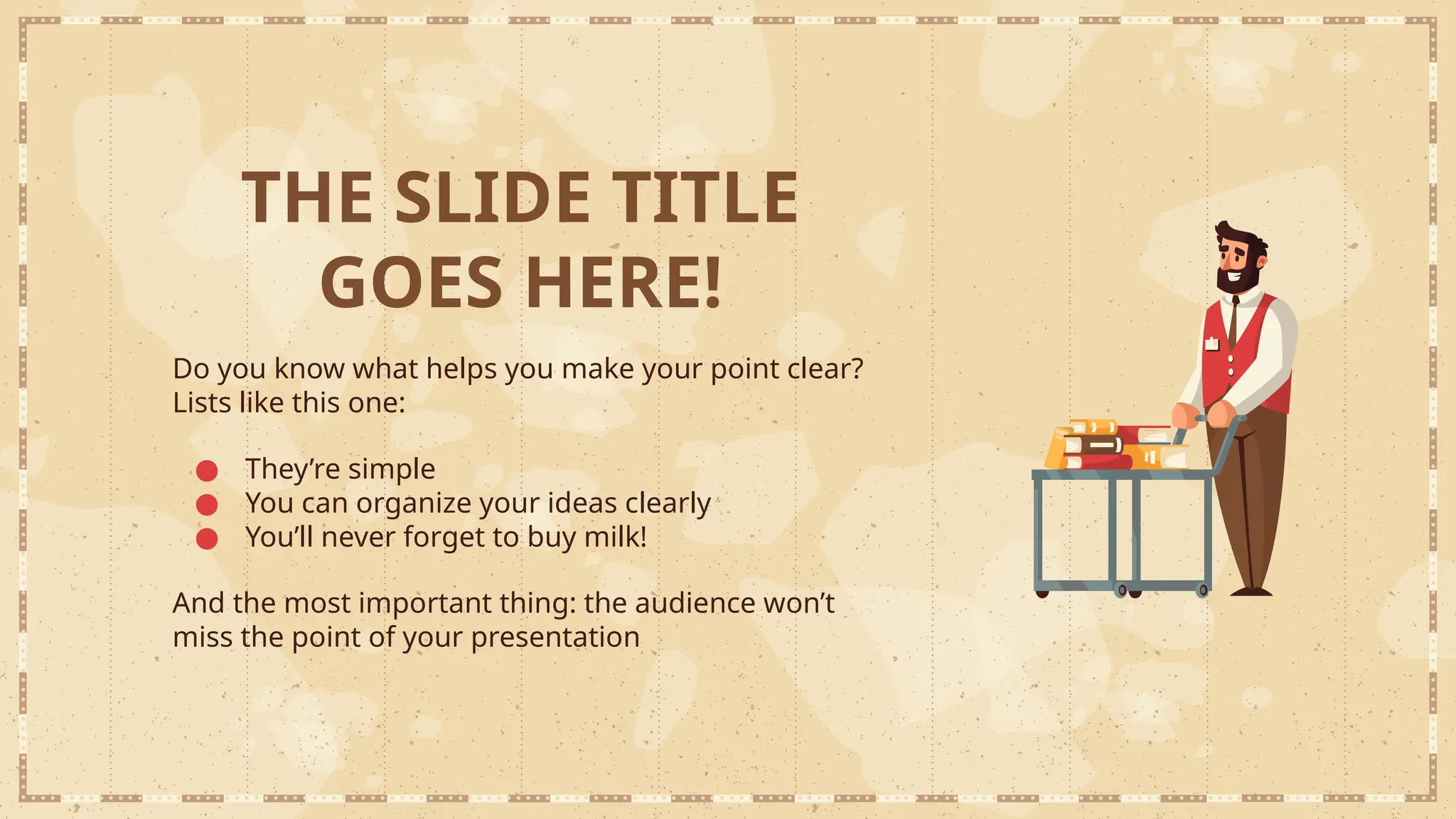 THE SLIDE TITLE
GOES HERE!
Do you know what helps you make your point clear?
Lists like this one:
● They’re simple
● You can organize your ideas clearly
● You’ll never forget to buy milk!
And the most important thing: the audience won’t
miss the point of your presentation
 