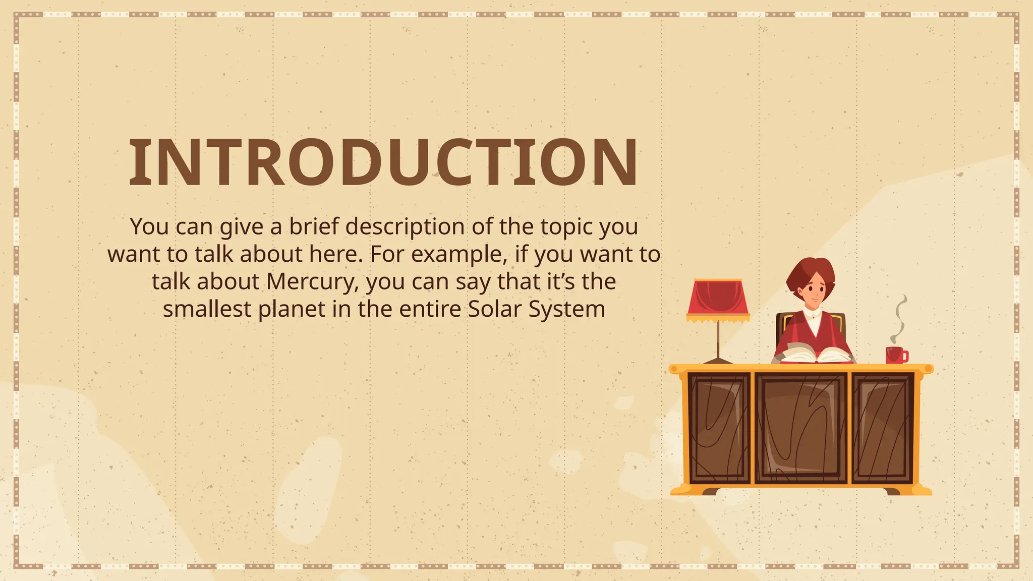 INTRODUCTION
You can give a brief description of the topic you
want to talk about here. For example, if you want to
talk about Mercury, you can say that it’s the
smallest planet in the entire Solar System
 