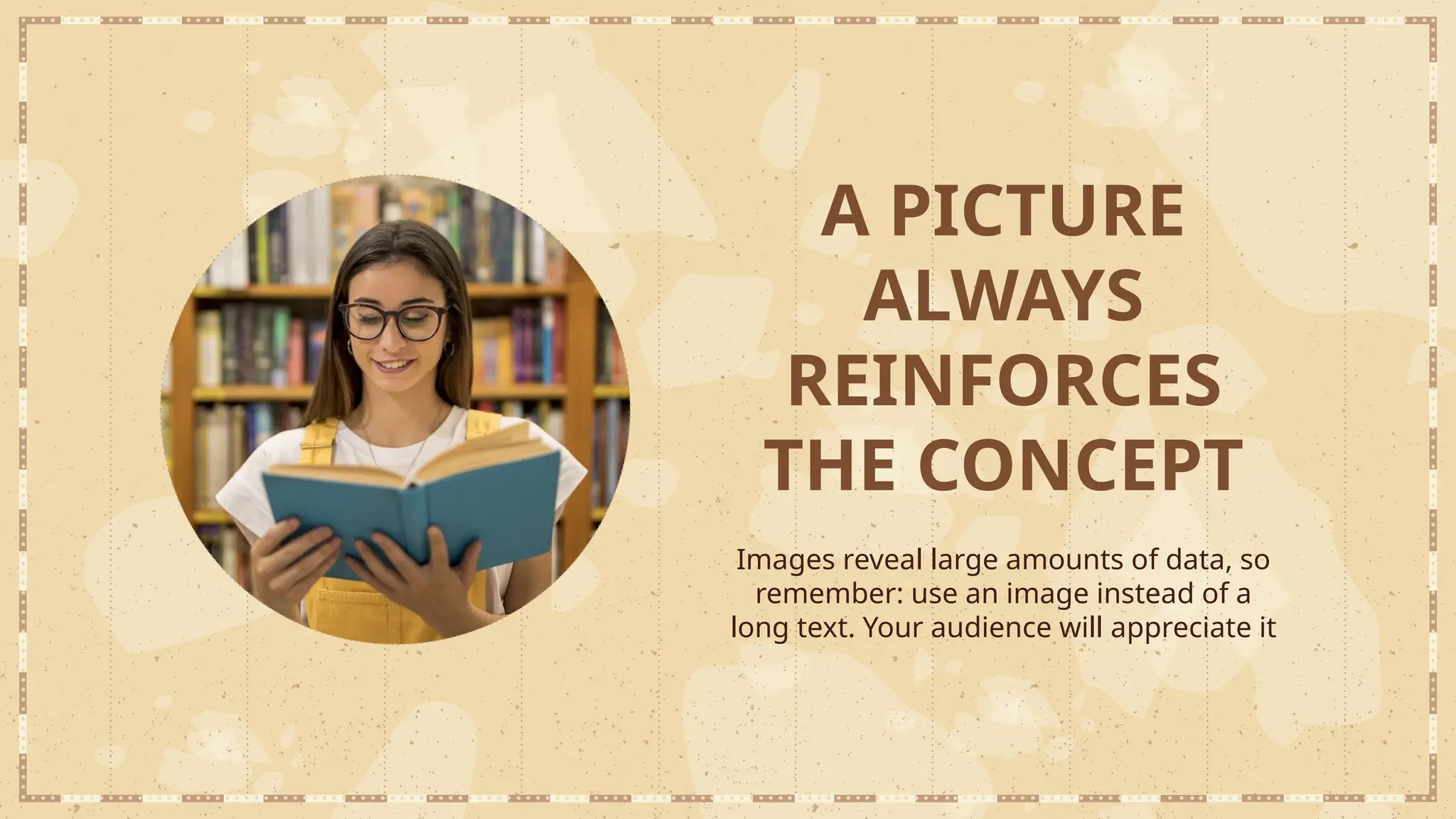 A PICTURE
ALWAYS
REINFORCES
THE CONCEPT
Images reveal large amounts of data, so
remember: use an image instead of a
long text. Your audience will appreciate it
 