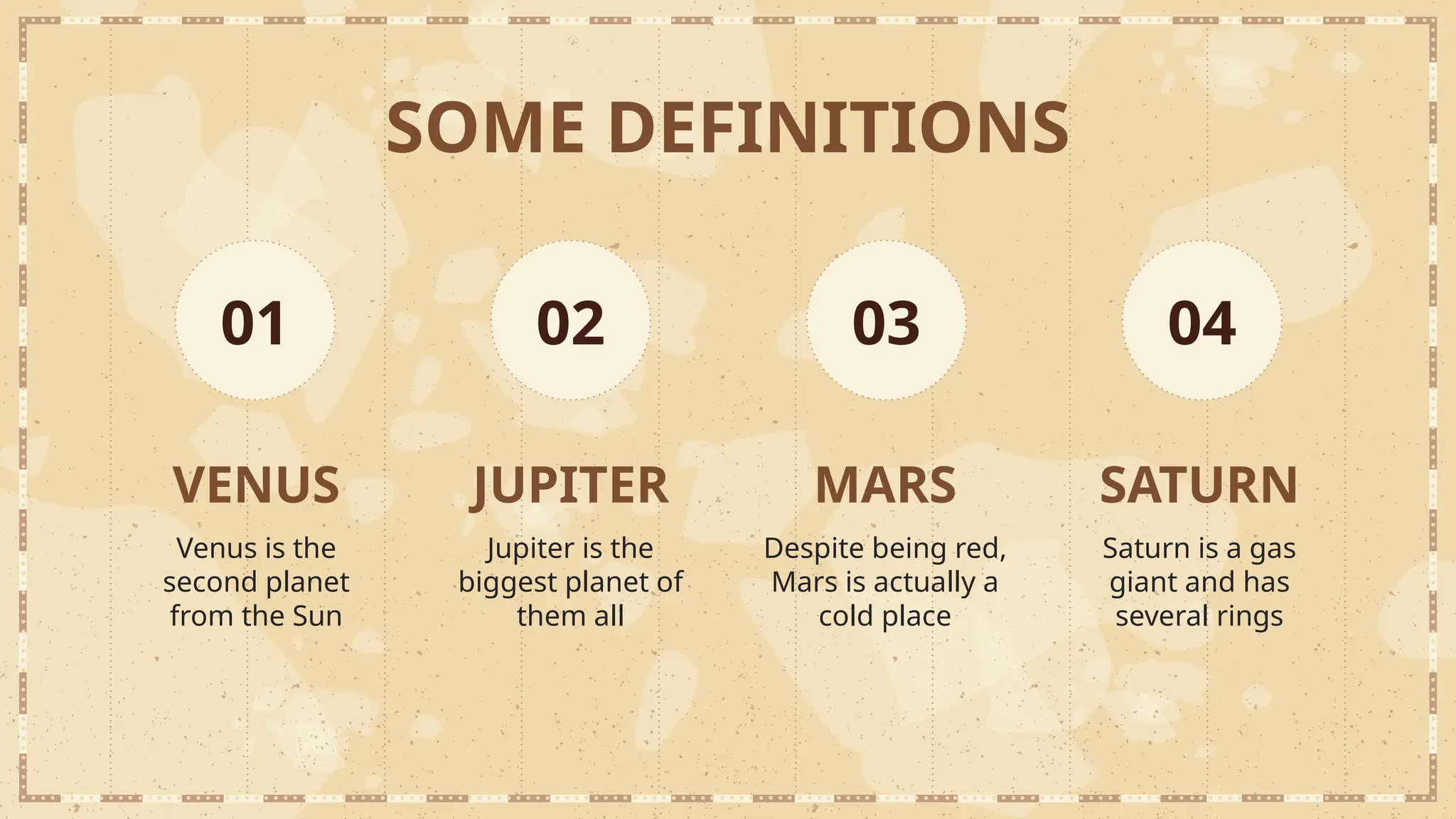 SOME DEFINITIONS
VENUS
Venus is the
second planet
from the Sun
01
JUPITER
Jupiter is the
biggest planet of
them all
MARS
Despite being red,
Mars is actually a
cold place
SATURN
Saturn is a gas
giant and has
several rings
02 03 04
 