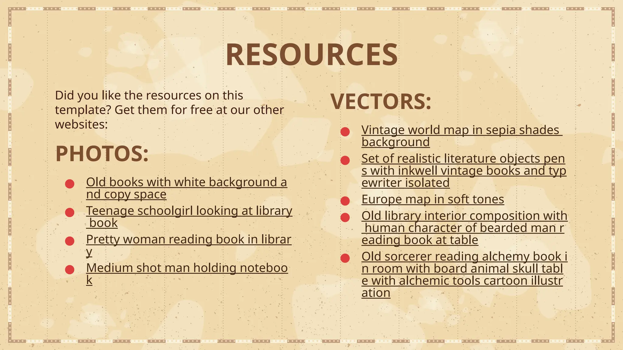 RESOURCES
Did you like the resources on this
template? Get them for free at our other
websites:
PHOTOS:
● Old books with white background a
nd copy space
● Teenage schoolgirl looking at library
book
● Pretty woman reading book in librar
y
● Medium shot man holding noteboo
k
VECTORS:
● Vintage world map in sepia shades
background
● Set of realistic literature objects pen
s with inkwell vintage books and typ
ewriter isolated
● Europe map in soft tones
● Old library interior composition with
human character of bearded man r
eading book at table
● Old sorcerer reading alchemy book i
n room with board animal skull tabl
e with alchemic tools cartoon illustr
ation
 