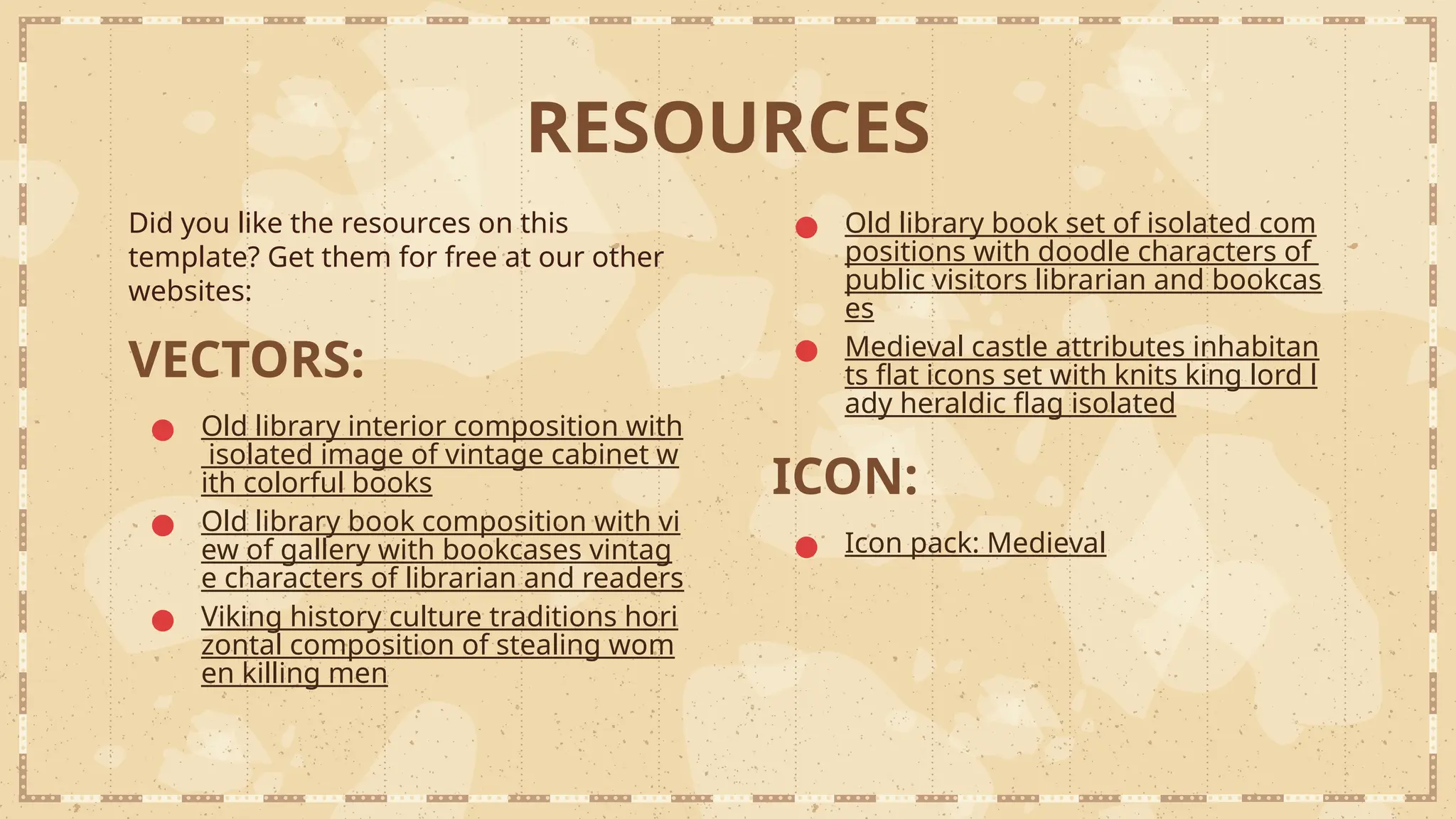 RESOURCES
Did you like the resources on this
template? Get them for free at our other
websites:
VECTORS:
● Old library interior composition with
isolated image of vintage cabinet w
ith colorful books
● Old library book composition with vi
ew of gallery with bookcases vintag
e characters of librarian and readers
● Viking history culture traditions hori
zontal composition of stealing wom
en killing men
● Old library book set of isolated com
positions with doodle characters of
public visitors librarian and bookcas
es
● Medieval castle attributes inhabitan
ts flat icons set with knits king lord l
ady heraldic flag isolated
ICON:
● Icon pack: Medieval
 