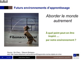 Futurs environnements d’apprentissage

Aborder le monde
autrement
À quel point peut-on être
inspiré ….
par notre environnement ?

Source : Xin Chen – Telecom Bretagne
see: http://www.slideshare.net/cecilechen85/apprendre-via-les-objets-xin-chen
17

7 nov 2013

Institut Mines-Télécom

Comment apprend-on aujourd'hui ?

 
