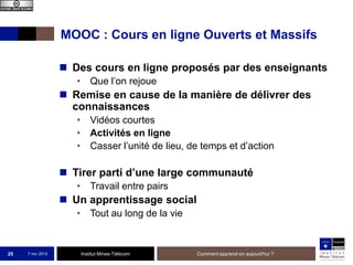 MOOC : Cours en ligne Ouverts et Massifs
 Des cours en ligne proposés par des enseignants
• Que l’on rejoue

 Remise en cause de la manière de délivrer des
connaissances
• Vidéos courtes
• Activités en ligne
• Casser l’unité de lieu, de temps et d’action

 Tirer parti d’une large communauté
• Travail entre pairs

 Un apprentissage social
• Tout au long de la vie

25

7 nov 2013

Institut Mines-Télécom

Comment apprend-on aujourd'hui ?

 