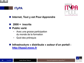 ITyPA
 Internet, Tout y est Pour Apprendre

 2000 + inscrits
 Public varié
• Avec une grosse participation
du monde de la formation
• Quid des prérequis

 Infrastructure « distribuée » autour d’un portail :
http://itypa2.mooc.fr

34

7 nov 2013

Institut Mines-Télécom

Comment apprend-on aujourd'hui ?

 
