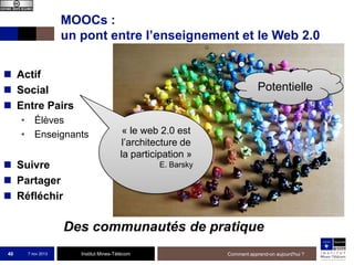 MOOCs :
un pont entre l’enseignement et le Web 2.0
 Actif
 Social
 Entre Pairs

Potentielle

• Élèves
• Enseignants

 Suivre
 Partager
 Réfléchir

« le web 2.0 est
l’architecture de
la participation »
E. Barsky

Des communautés de pratique
40

7 nov 2013

Institut Mines-Télécom

Comment apprend-on aujourd'hui ?

 