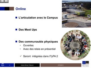 Online
 L’articulation avec le Campus

 Des Meet Ups

 Des communautés physiques
• Ouvertes
• Avec des relais en présentiel
 Seront intégrées dans ITyPA 2
MOO
C
état
des
lieux
-

41

Institut Mines-Télécom

27/9/2013

 