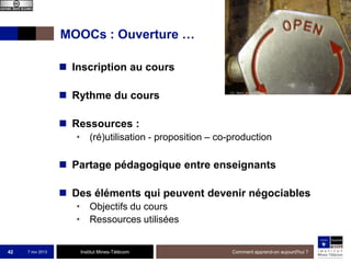 MOOCs : Ouverture …
 Inscription au cours
 Rythme du cours
 Ressources :
• (ré)utilisation - proposition – co-production

 Partage pédagogique entre enseignants
 Des éléments qui peuvent devenir négociables
• Objectifs du cours
• Ressources utilisées

42

7 nov 2013

Institut Mines-Télécom

Comment apprend-on aujourd'hui ?

 