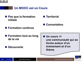 Un MOOC est un Cours
 Pas que la formation
initiale

 Territorial
 Concertation

 Formation continue

 Formation tout au long
de la vie
 Découverte

43

7 nov 2013

Institut Mines-Télécom

 Un cours 
une communauté qui se
forme autour d’un
événement et d’un
thème

Comment apprend-on aujourd'hui ?

 