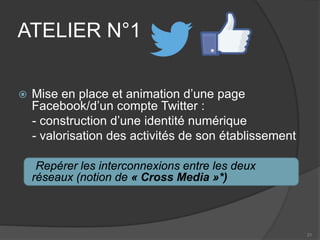 ATELIER N°1 
 
Mise en place et animation d’une page Facebook/d’un compte Twitter : 
- construction d’une identité numérique 
- valorisation des activités de son établissement 
Repérer les interconnexions entre les deux réseaux (notion de « Cross Media »*) 
21 
 