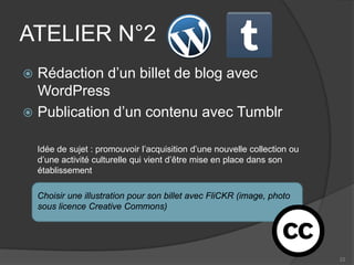 ATELIER N°2 
 
Rédaction d’un billet de blog avec WordPress 
 
Publication d’un contenu avec Tumblr 
Idée de sujet : promouvoir l’acquisition d’une nouvelle collection ou d’une activité culturelle qui vient d’être mise en place dans son établissement 
Choisir une illustration pour son billet avec FliCKR (image, photo sous licence Creative Commons) 
22 
 