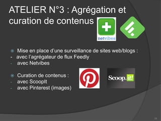 ATELIER N°3 : Agrégation et curation de contenus 
 
Mise en place d’une surveillance de sites web/blogs : 
- avec l’agrégateur de flux Feedly 
- 
avec Netvibes 
Curation de contenus : 
-avec ScoopIt 
-avec Pinterest (images) 
23 
 