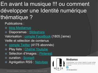 En avant la musique !!! ou comment développer une Identité numérique thématique ? 
Publications : 
 
blog Mediamus 
 
Diaporamas : Slideshare 
Valorisation : compte FaceBook (1805 j’aime) 
Veille et sélection de contenus 
compte Twitter (4175 abonnés) 
Play lists : Chaîne Youtube 
Sélection d’Images : Pinterest 
curation : ScoopIt 
Agrégation RSS : Netvibes 
Formation Médiation Numérique – CNFPT – 8 et 9 décembre 2014 37 
 