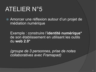 ATELIER N°5 
 
Amorcer une réflexion autour d’un projet de médiation numérique 
Exemple : construire l’identité numérique* de son établissement en utilisant les outils du web 2.0* 
(groupe de 3 personnes, prise de notes collaboratives avec Framapad) 
42 
 