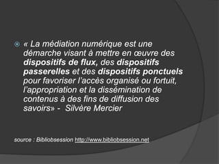  
« La médiation numérique est une démarche visant à mettre en oeuvre des dispositifs de flux, des dispositifs passerelles et des dispositifs ponctuels pour favoriser l’accès organisé ou fortuit, l’appropriation et la dissémination de contenus à des fins de diffusion des savoirs» - Silvère Mercier 
source : Bibliobsession http://www.bibliobsession.net  