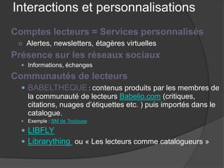 Interactions et personnalisations 
Comptes lecteurs = Services personnalisés 
○ 
Alertes, newsletters, étagères virtuelles 
Présence sur les réseaux sociaux 
 
Informations, échanges 
Communautés de lecteurs 
 
BABELTHEQUE : contenus produits par les membres de la communauté de lecteurs Babelio.com (critiques, citations, nuages d’étiquettes etc. ) puis importés dans le catalogue. 
 
Exemple : BM de Toulouse 
 
LIBFLY 
 
Librarything ou « Les lecteurs comme catalogueurs »  