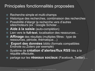 Principales fonctionnalités proposées 
 
Recherche simple et multi-champs 
 
Historique des recherches, combinaison des recherches 
 
Possibilité d’élargir la recherche vers d’autres sites/moteurs (ex : Google Scholar… 
 
Aide à la saisie (auto-complétion) 
 
Lien vers le full-text, localisation des ressources… 
 
Affinage des résultats (multiples filtres : type de ressources, période, thématique…) 
 
Export des données biblio (formats compatibles Endnote ou Zotero par exemple) 
 
Système de création d’alertes/flux RSS liés à la requête effectuée, 
 
partage sur les réseaux sociaux (Facebook, Twitter)… 
Formation Médiation Numérique – CNFPT – 8 et 9 décembre 2014 66 
 